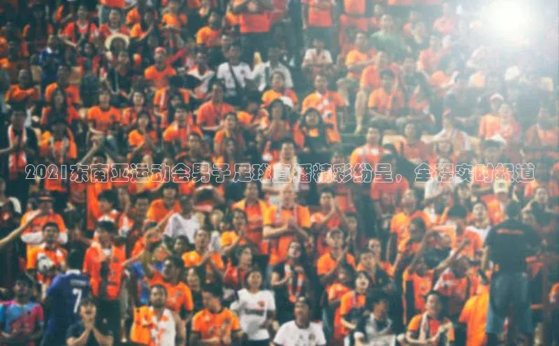 WilliamHill体育美团2021东南亚运动会男子足球直播精彩纷呈，全程实时报道