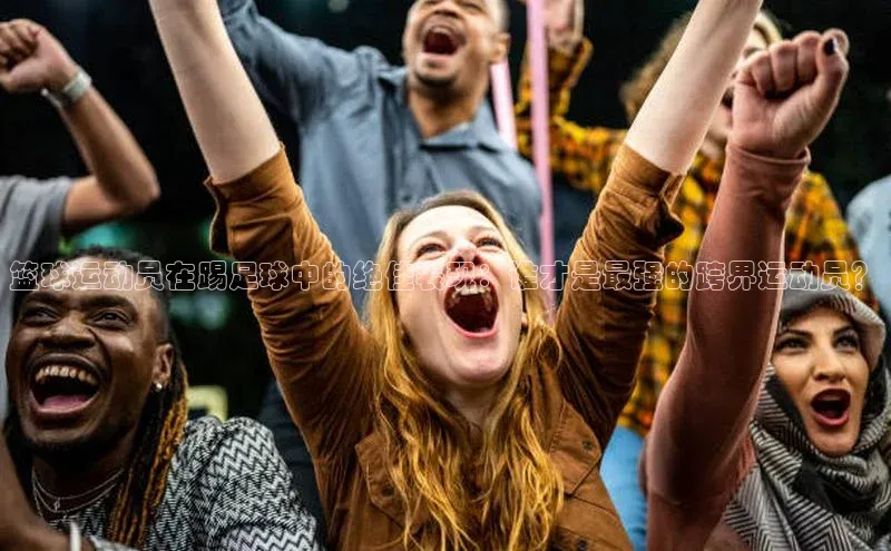 威廉希尔中文官方网站百度识图篮球运动员在踢足球中的绝佳表现：谁才是最强的跨界运动员？