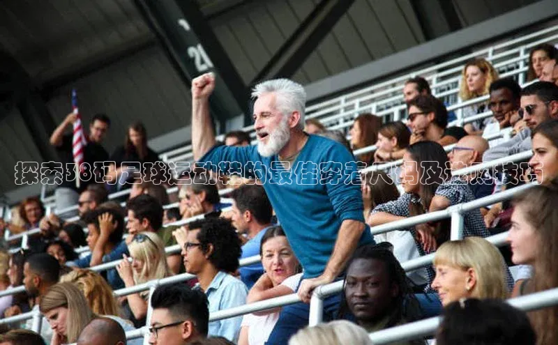 威廉希尔足球网百度社团赞助平台探索38码足球运动鞋的最佳穿着尺码及选购技巧