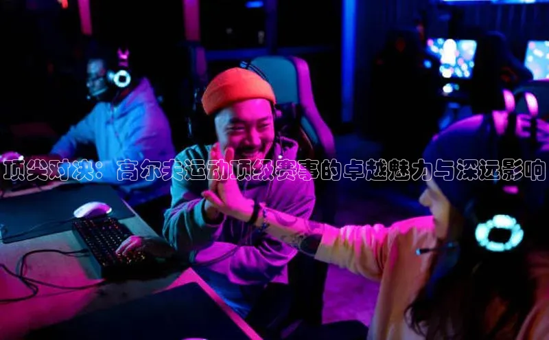 william威廉亚洲官方滴滴出行顶尖对决：高尔夫运动顶级赛事的卓越魅力与深远影响