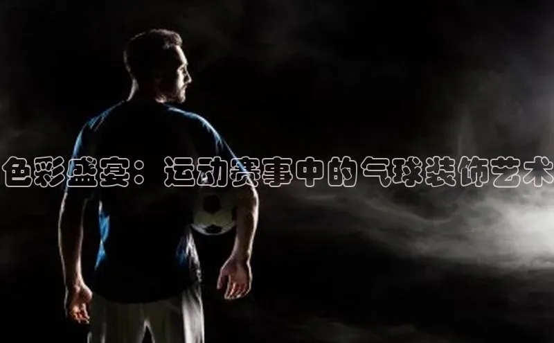 WilliamHill中文官网诸葛科技色彩盛宴：运动赛事中的气球装饰艺术