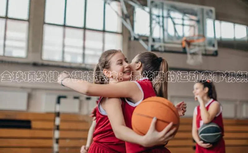 全球顶级健身模特竞技：最炫酷的运动赛事视频