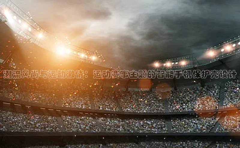 潮流风尚与运动激情：运动赛事主题的智能手机保护壳设计