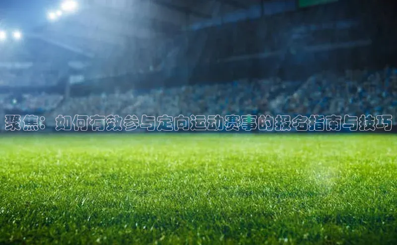 聚焦：如何有效参与定向运动赛事的报名指南与技巧